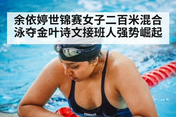 余依婷世锦赛女子二百米混合泳夺金叶诗文接班人强势崛起